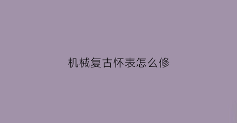 “机械复古怀表怎么修(老怀表机芯用什么清洗)