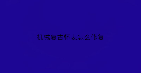 机械复古怀表怎么修复(古董怀表维修)