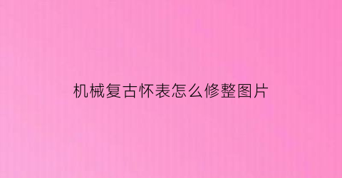 “机械复古怀表怎么修整图片(机械复古怀表怎么修整图片大全)