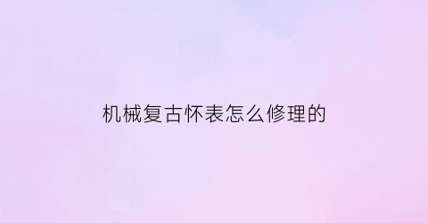 “机械复古怀表怎么修理的(老怀表修理视频)