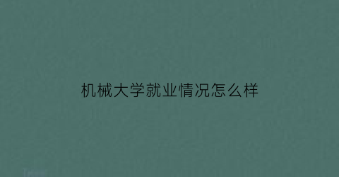 “机械大学就业情况怎么样(机械大学是学什么的)