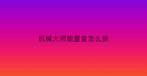 “机械大师能量盒怎么拆(机械大师吧)