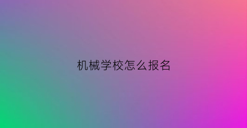 “机械学校怎么报名(机械学校怎么报名的)