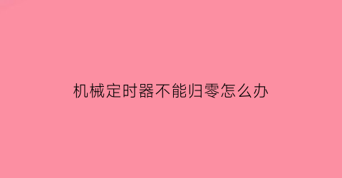 “机械定时器不能归零怎么办(机械定时器不工作的原因)