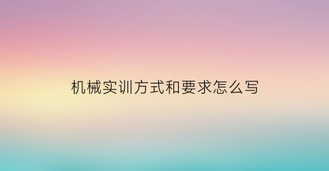 机械实训方式和要求怎么写(机械专业实训报告总结)