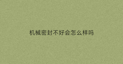 “机械密封不好会怎么样吗(机械密封损坏的原因分析)