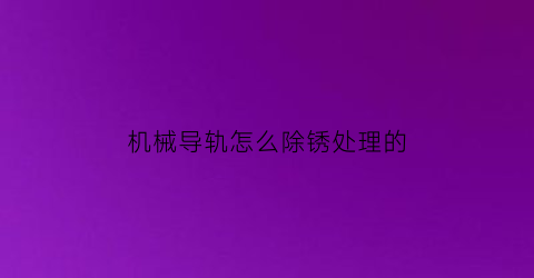 机械导轨怎么除锈处理的(机床导轨生锈什么原因)