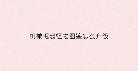 “机械崛起怪物图鉴怎么升级(机械崛起怪物图鉴怎么升级的)