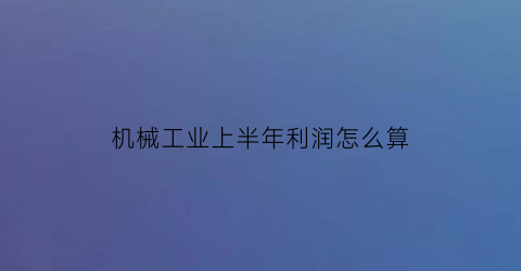 “机械工业上半年利润怎么算(机械工业半年报”成绩亮眼)