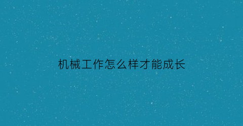 “机械工作怎么样才能成长(机械专业如何提升自己)