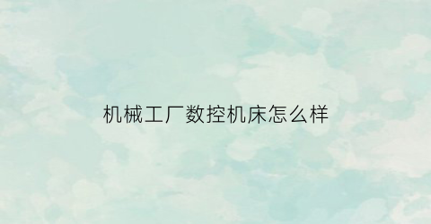 机械工厂数控机床怎么样(数控机床工厂一般做什么工作)