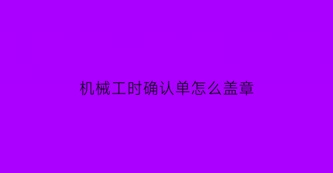 “机械工时确认单怎么盖章(机械设备工时确认单)