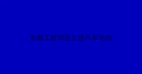 机械工程师怎么造汽车电池(机械工程师如何充电)