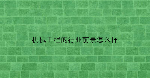 “机械工程的行业前景怎么样(机械工程专业发展前景如何)