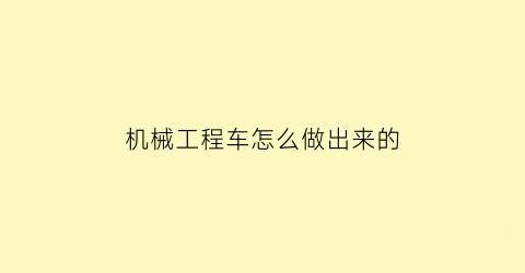 “机械工程车怎么做出来的(工程机械车包括哪些)