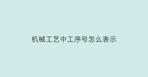 “机械工艺中工序号怎么表示(工序代号一般怎么编写)