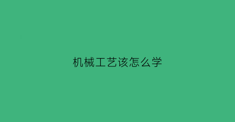 “机械工艺该怎么学(机械工艺)