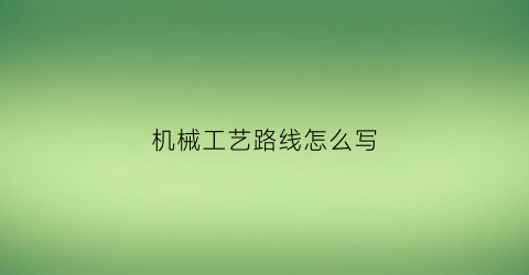 “机械工艺路线怎么写(机械加工工艺路线和机械加工工艺规程的关系是)