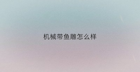 “机械带鱼雕怎么样(机械带鱼雕怎么样好用吗)