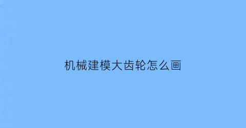 机械建模大齿轮怎么画(大齿轮数字建模)