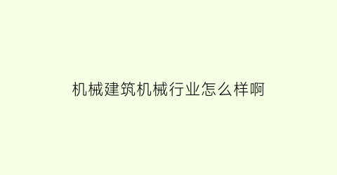 “机械建筑机械行业怎么样啊(机械类在建筑业能干吗)