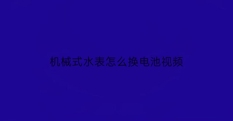 机械式水表怎么换电池视频(机械式水表怎么换电池视频教程)