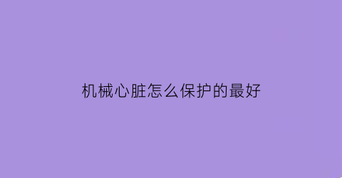 “机械心脏怎么保护的最好(机械心脏的好处)