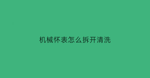 机械怀表怎么拆开清洗