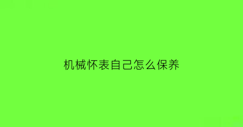 机械怀表自己怎么保养(机械怀表自己怎么保养好)