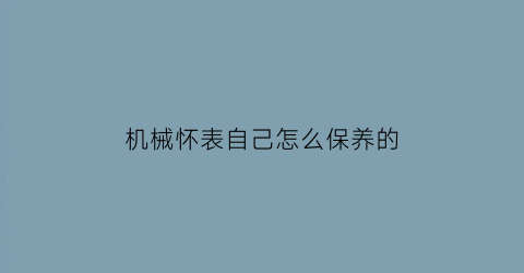 机械怀表自己怎么保养的