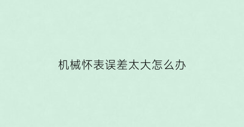 “机械怀表误差太大怎么办(机械表误差大了怎么办)