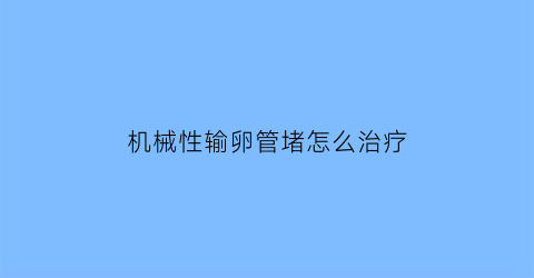 “机械性输卵管堵怎么治疗(机械性流产是怎么回事)