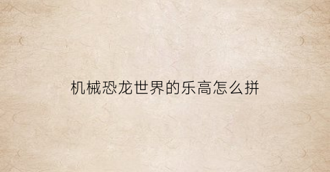 “机械恐龙世界的乐高怎么拼(恐龙机甲乐高怎么拼)