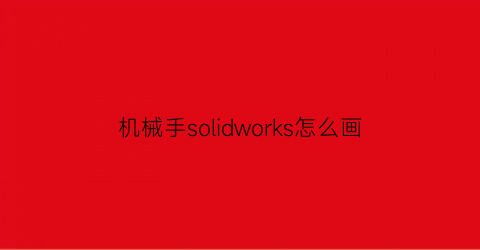 “机械手solidworks怎么画(solidworks机械手仿真教程)