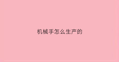 “机械手怎么生产的(机械手制造厂)