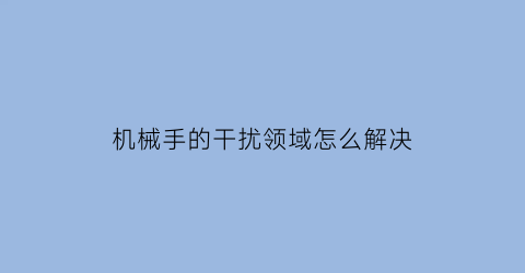 “机械手的干扰领域怎么解决(机械手需要解决的问题)