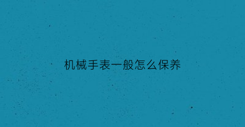 “机械手表一般怎么保养(机械表怎么保养)