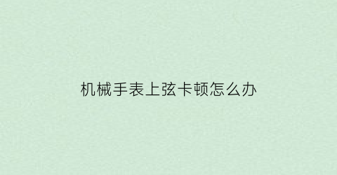 “机械手表上弦卡顿怎么办(机械手表上弦卡顿怎么办视频)