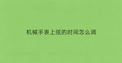 “机械手表上弦的时间怎么调(机械手表上弦的时间怎么调视频)