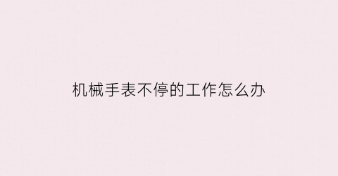 机械手表不停的工作怎么办(机械表老是走走停停是怎么回事)