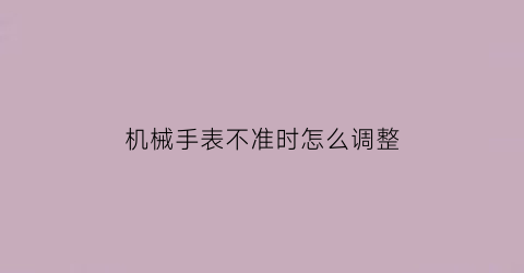 “机械手表不准时怎么调整(机械表不准了怎么调)