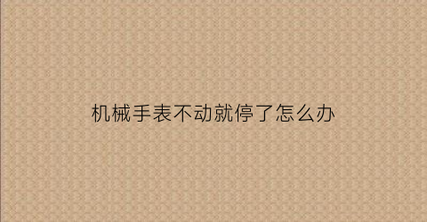 “机械手表不动就停了怎么办(机械手表不动就停了怎么办呢)