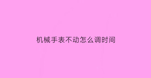 机械手表不动怎么调时间(机械手表不动怎么调时间长短)