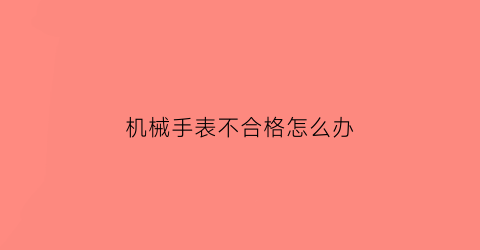 “机械手表不合格怎么办(机械表这么不准有什么存在的意义)