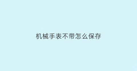 机械手表不带怎么保存(机械表不带怎么保养)