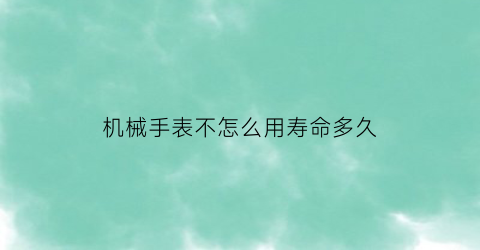 机械手表不怎么用寿命多久(机械表长期不带不走了怎么办)