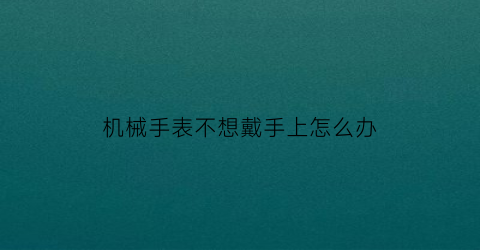 “机械手表不想戴手上怎么办(机械表不带手上为什么就停)