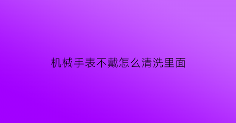 “机械手表不戴怎么清洗里面(机械表不戴怎么保养)