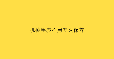 “机械手表不用怎么保养(机械手表不用怎么保养视频)