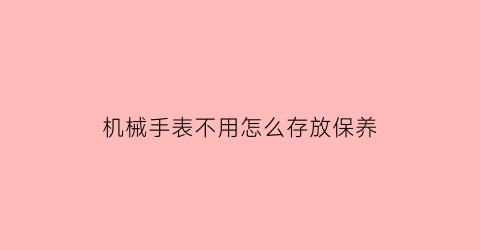 机械手表不用怎么存放保养(机械手表不用怎么存放保养和清洗)